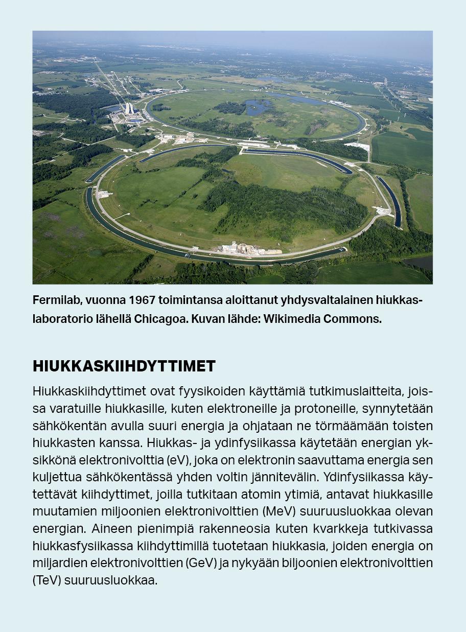 Hiukkaskiihdyttimet ovat tutkimuslaitteita, joissa varatuille hiukkasille, kuten elektroneille ja protoneille, synnytetään sähkökentän avulla suuri energia ja ne törmäytetään toisten hiukkasten kanssa. Ydinfysiikassa käytettävät kiihdyttimet, joilla tutkitaan atomin ytimiä, antavat hiukkasille miljoonien elektronivolttien luokkaa olevan energian. Aineen pienimpiä rakenneosia kuten kvarkkeja tutkivassa hiukkasfysiikassa kiihdyttimillä tuotetaan hiukkasia, joiden energia on biljoonia elektronivoltteja.